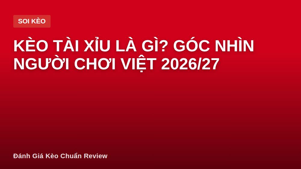Kèo tài xỉu là gì? Góc nhìn người chơi Việt 2026/27