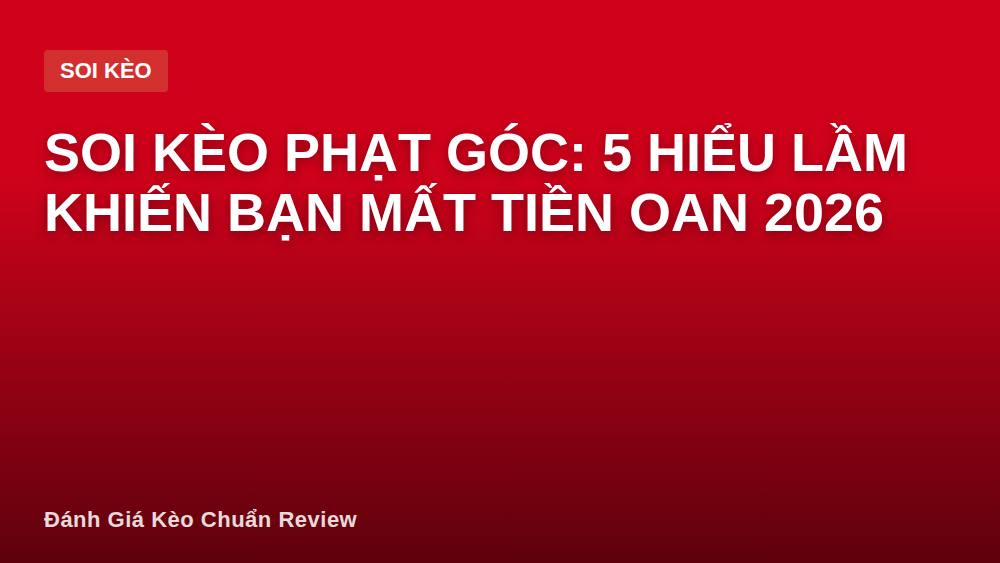 Soi kèo phạt góc: 5 hiểu lầm khiến bạn mất tiền oan 2026